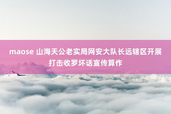 maose 山海天公老实局网安大队长远辖区开展打击收罗坏话宣传算作