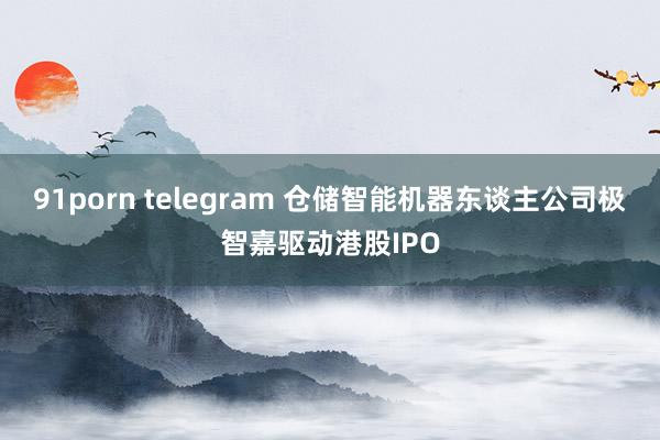 91porn telegram 仓储智能机器东谈主公司极智嘉驱动港股IPO