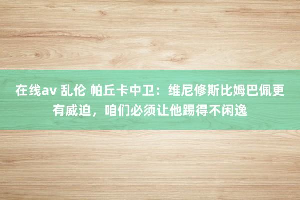 在线av 乱伦 帕丘卡中卫：维尼修斯比姆巴佩更有威迫，咱们必须让他踢得不闲逸