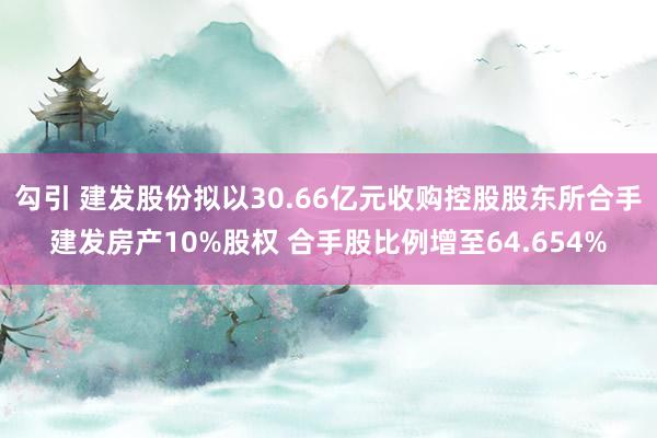 勾引 建发股份拟以30.66亿元收购控股股东所合手建发房产10%股权 合手股比例增至64.654%