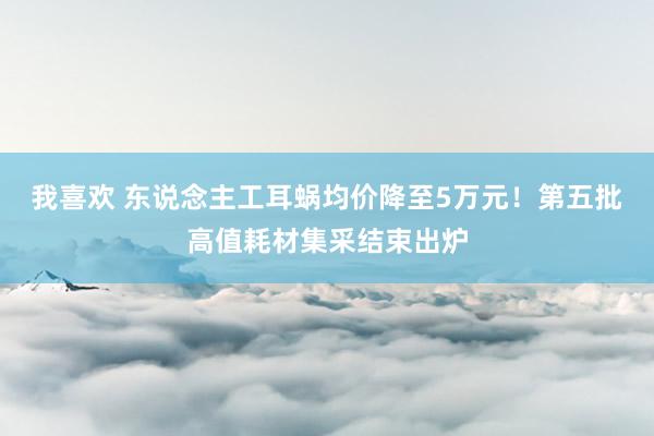 我喜欢 东说念主工耳蜗均价降至5万元！第五批高值耗材集采结束出炉