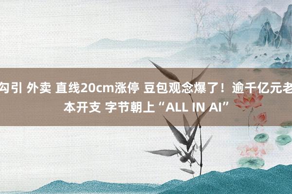 勾引 外卖 直线20cm涨停 豆包观念爆了！逾千亿元老本开支 字节朝上“ALL IN AI”