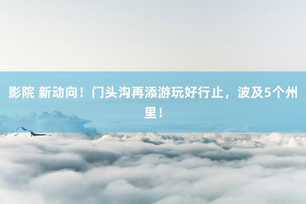 影院 新动向！门头沟再添游玩好行止，波及5个州里！