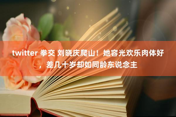 twitter 拳交 刘晓庆爬山！她容光欢乐肉体好，差几十岁却如同龄东说念主