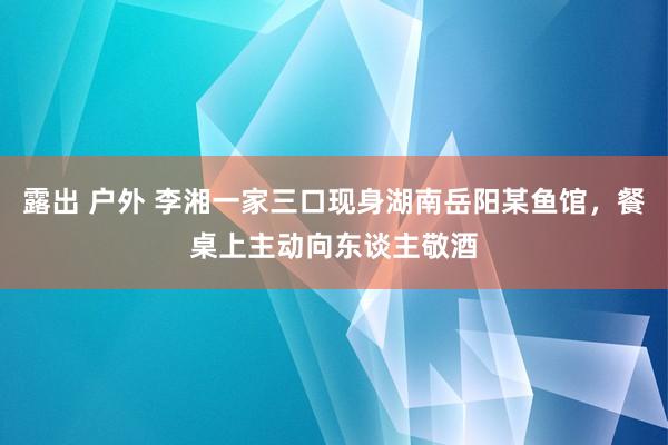露出 户外 李湘一家三口现身湖南岳阳某鱼馆，餐桌上主动向东谈主敬酒