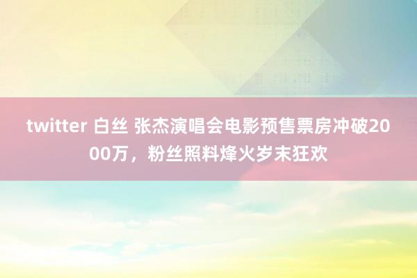 twitter 白丝 张杰演唱会电影预售票房冲破2000万，粉丝照料烽火岁末狂欢