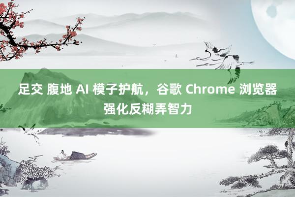足交 腹地 AI 模子护航，谷歌 Chrome 浏览器强化反糊弄智力
