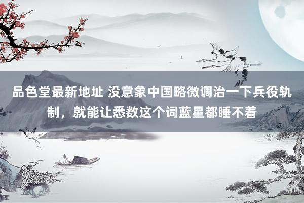 品色堂最新地址 没意象中国略微调治一下兵役轨制，就能让悉数这个词蓝星都睡不着