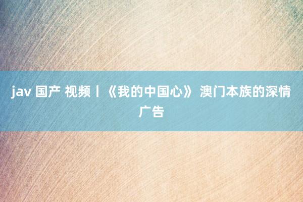 jav 国产 视频丨《我的中国心》 澳门本族的深情广告
