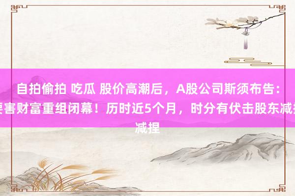 自拍偷拍 吃瓜 股价高潮后，A股公司斯须布告：要害财富重组闭幕！历时近5个月，时分有伏击股东减捏