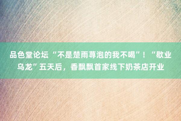 品色堂论坛 “不是楚雨荨泡的我不喝”！“歇业乌龙”五天后，香飘飘首家线下奶茶店开业