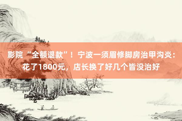 影院 “全额退款”！宁波一须眉修脚房治甲沟炎：花了1800元，店长换了好几个皆没治好
