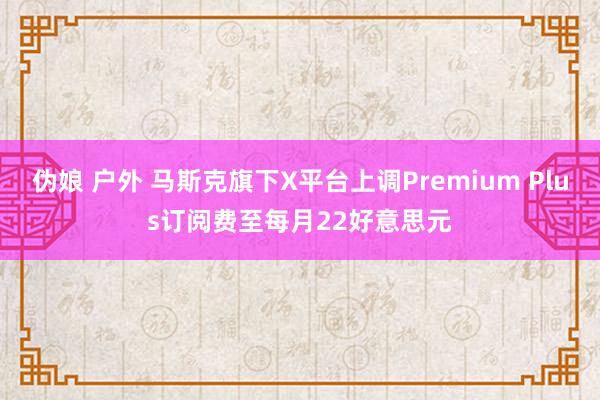 伪娘 户外 马斯克旗下X平台上调Premium Plus订阅费至每月22好意思元