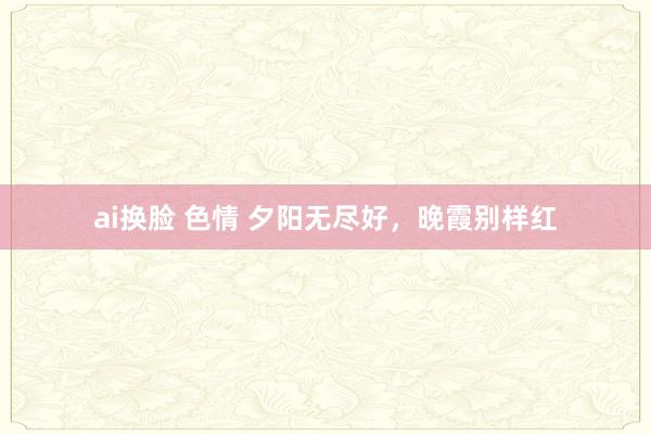 ai换脸 色情 夕阳无尽好，晚霞别样红