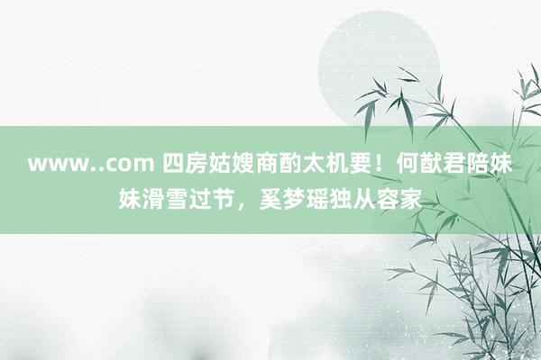 www..com 四房姑嫂商酌太机要！何猷君陪妹妹滑雪过节，奚梦瑶独从容家