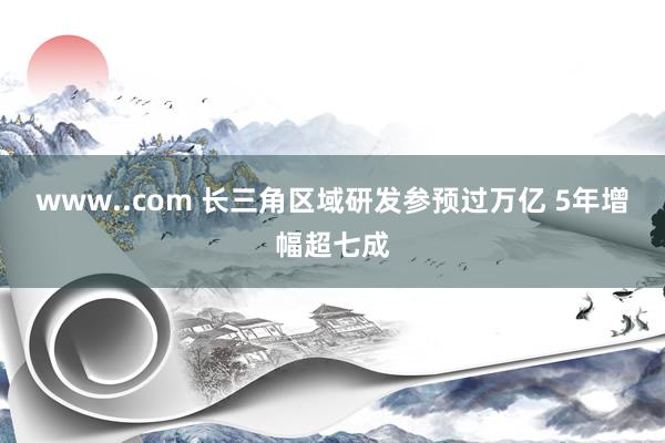 www..com 长三角区域研发参预过万亿 5年增幅超七成