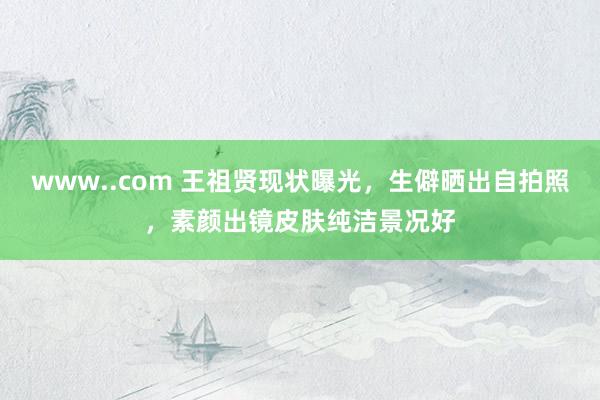 www..com 王祖贤现状曝光，生僻晒出自拍照，素颜出镜皮肤纯洁景况好