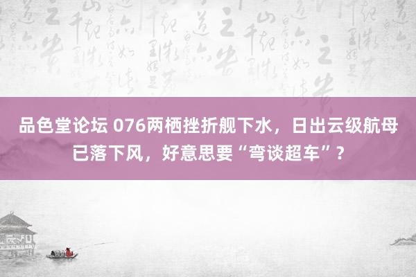 品色堂论坛 076两栖挫折舰下水，日出云级航母已落下风，好意思要“弯谈超车”？