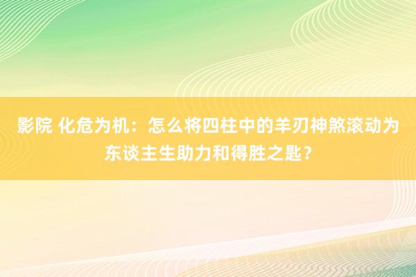 影院 化危为机：怎么将四柱中的羊刃神煞滚动为东谈主生助力和得胜之匙？