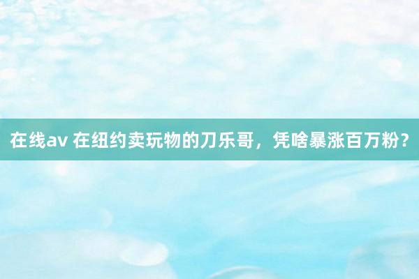 在线av 在纽约卖玩物的刀乐哥，凭啥暴涨百万粉？