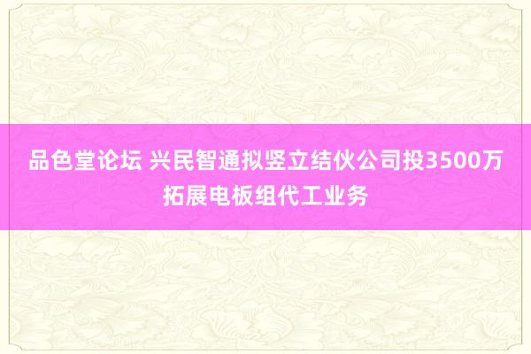 品色堂论坛 兴民智通拟竖立结伙公司投3500万拓展电板组代工业务
