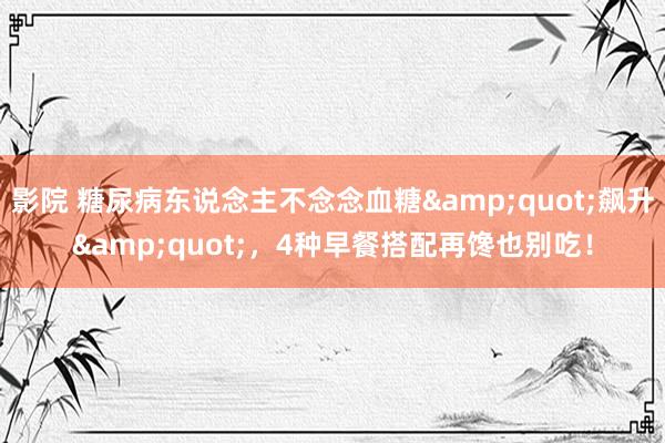 影院 糖尿病东说念主不念念血糖&quot;飙升&quot;，4种早餐搭配再馋也别吃！