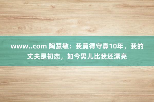 www..com 陶慧敏：我莫得守寡10年，我的丈夫是初恋，如今男儿比我还漂亮