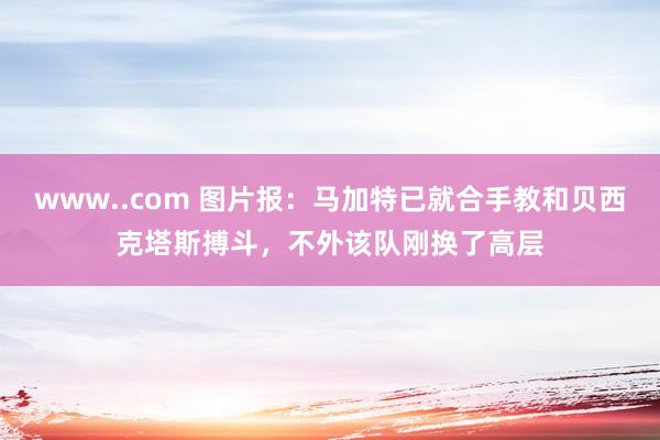 www..com 图片报：马加特已就合手教和贝西克塔斯搏斗，不外该队刚换了高层