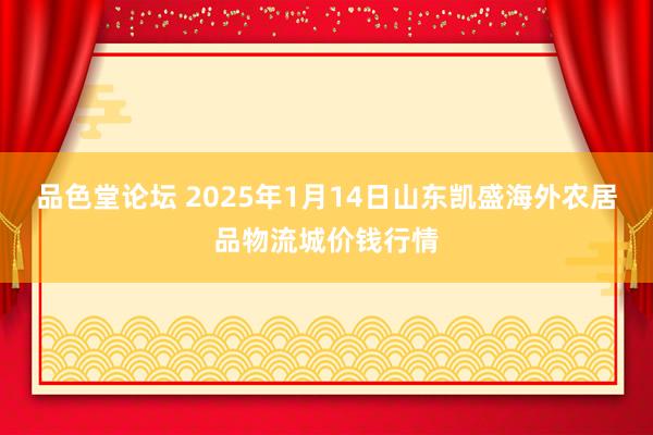 品色堂论坛 2025年1月14日山东凯盛海外农居品物流城价钱行情