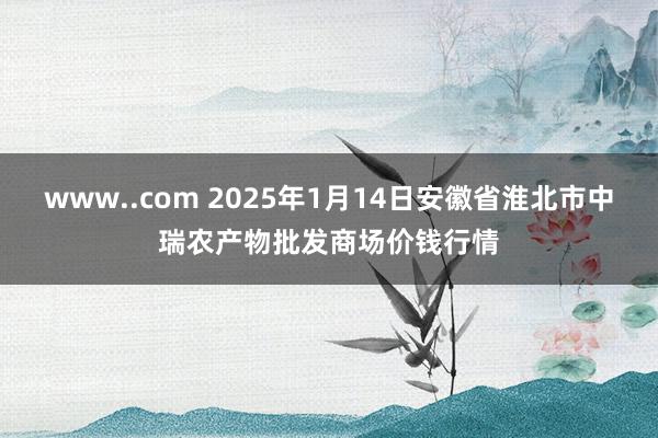 www..com 2025年1月14日安徽省淮北市中瑞农产物批发商场价钱行情