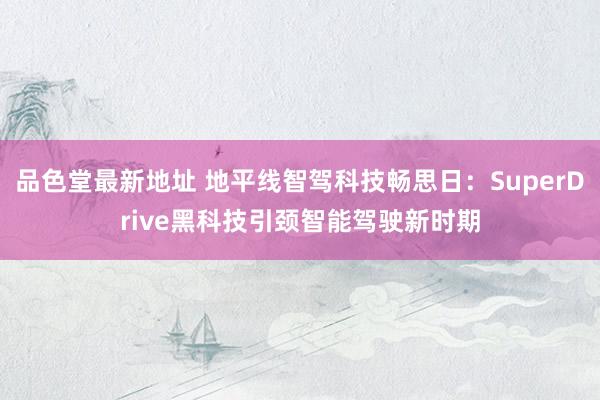 品色堂最新地址 地平线智驾科技畅思日：SuperDrive黑科技引颈智能驾驶新时期