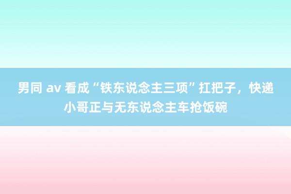 男同 av 看成“铁东说念主三项”扛把子，快递小哥正与无东说念主车抢饭碗