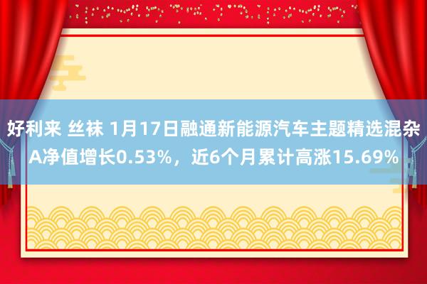 好利来 丝袜 1月17日融通新能源汽车主题精选混杂A净值增长0.53%，近6个月累计高涨15.69%