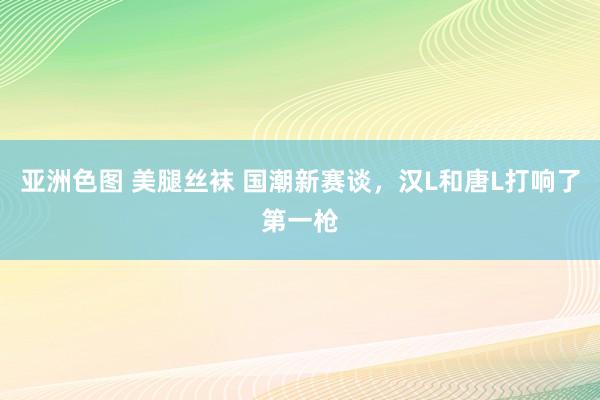 亚洲色图 美腿丝袜 国潮新赛谈，汉L和唐L打响了第一枪