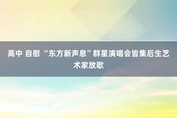 高中 自慰 “东方新声息”群星演唱会皆集后生艺术家放歌