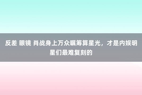 反差 眼镜 肖战身上万众瞩筹算星光，才是内娱明星们最难复刻的