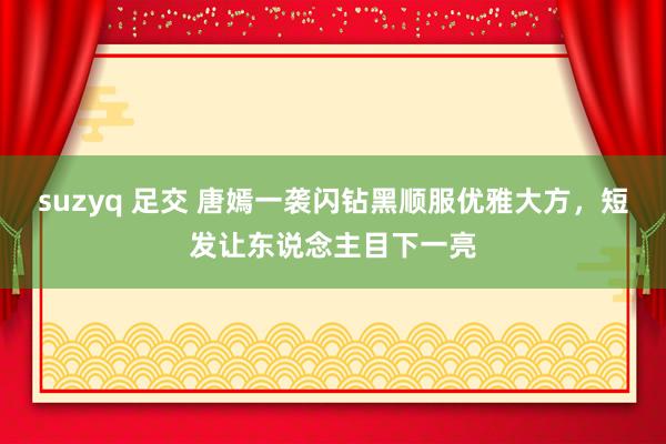 suzyq 足交 唐嫣一袭闪钻黑顺服优雅大方，短发让东说念主目下一亮