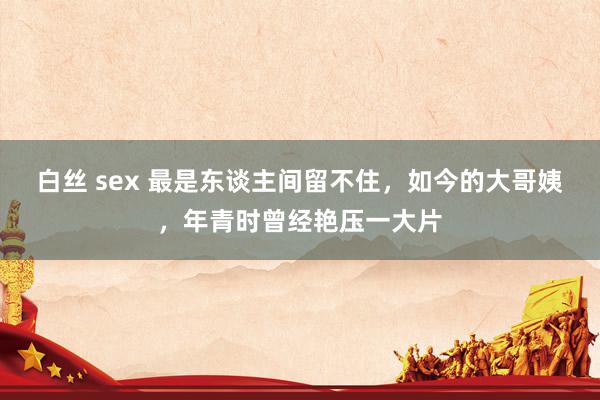 白丝 sex 最是东谈主间留不住，如今的大哥姨，年青时曾经艳压一大片