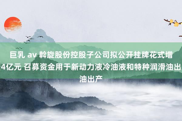 巨乳 av 斡旋股份控股子公司拟公开挂牌花式增资4亿元 召募资金用于新动力液冷油液和特种润滑油出产