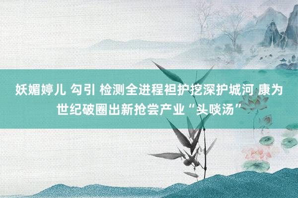 妖媚婷儿 勾引 检测全进程袒护挖深护城河 康为世纪破圈出新抢尝产业“头啖汤”