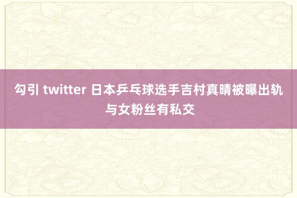 勾引 twitter 日本乒乓球选手吉村真晴被曝出轨 与女粉丝有私交