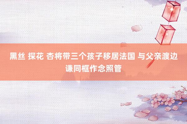 黑丝 探花 杏将带三个孩子移居法国 与父亲渡边谦同框作念照管