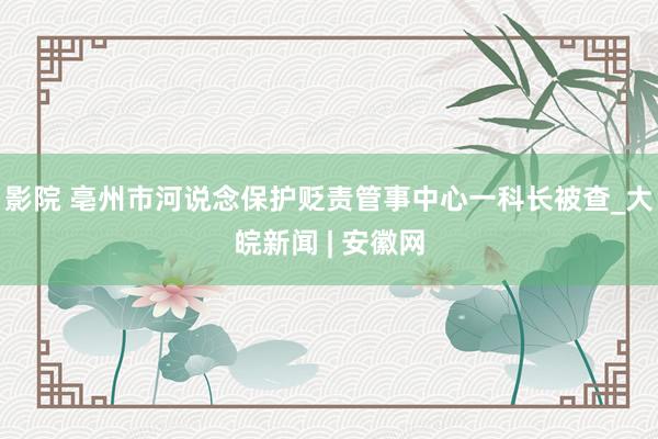 影院 亳州市河说念保护贬责管事中心一科长被查_大皖新闻 | 安徽网