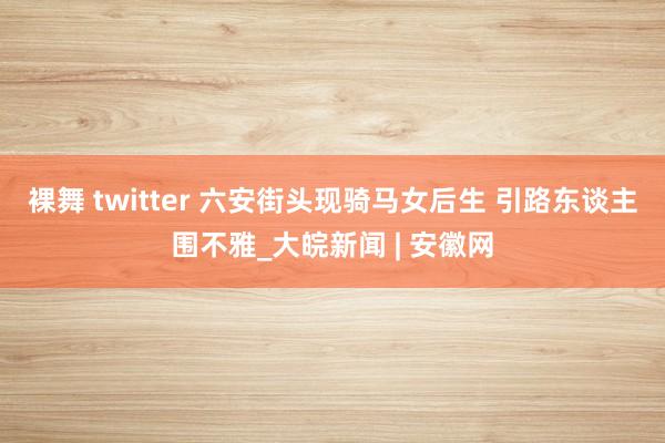 裸舞 twitter 六安街头现骑马女后生 引路东谈主围不雅_大皖新闻 | 安徽网