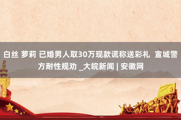 白丝 萝莉 已婚男人取30万现款谎称送彩礼  宣城警方耐性规劝 _大皖新闻 | 安徽网