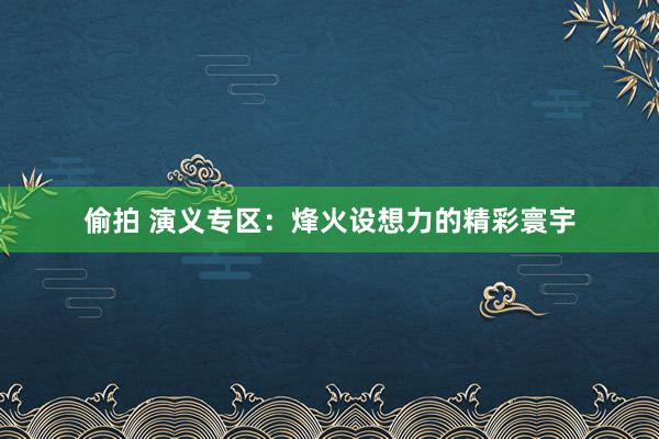 偷拍 演义专区：烽火设想力的精彩寰宇