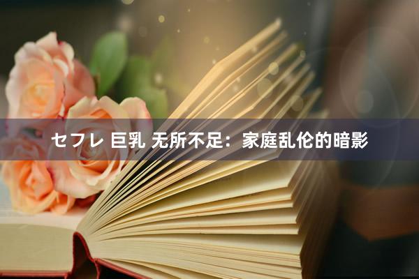 セフレ 巨乳 无所不足：家庭乱伦的暗影