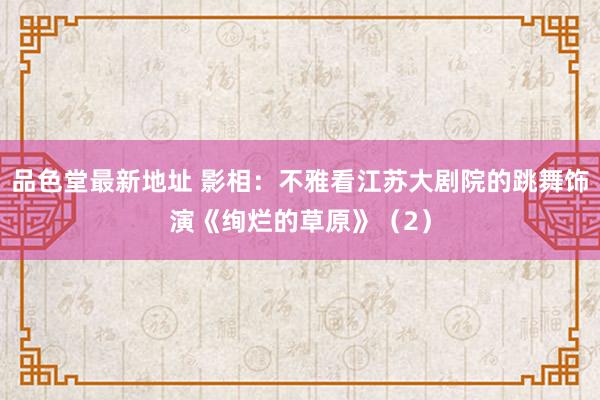 品色堂最新地址 影相：不雅看江苏大剧院的跳舞饰演《绚烂的草原》（2）