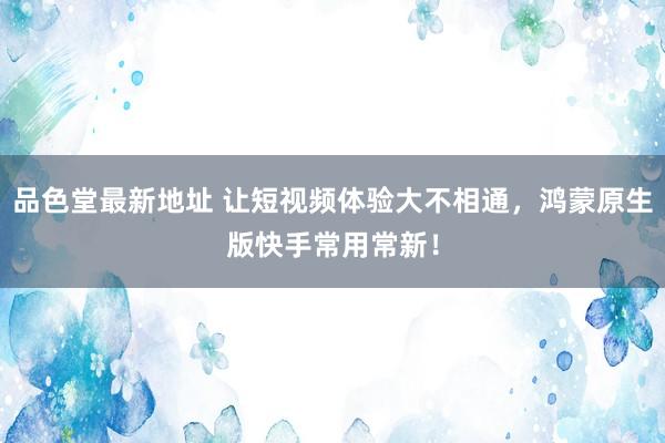 品色堂最新地址 让短视频体验大不相通，鸿蒙原生版快手常用常新！