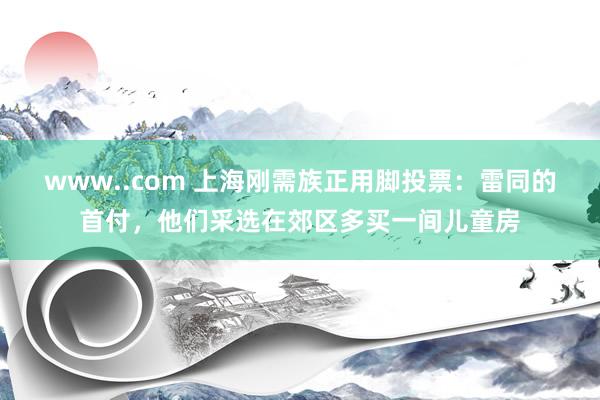 www..com 上海刚需族正用脚投票：雷同的首付，他们采选在郊区多买一间儿童房